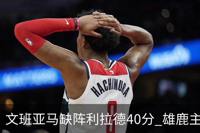 文班亚马缺阵利拉德40分 雄鹿主场战胜马刺